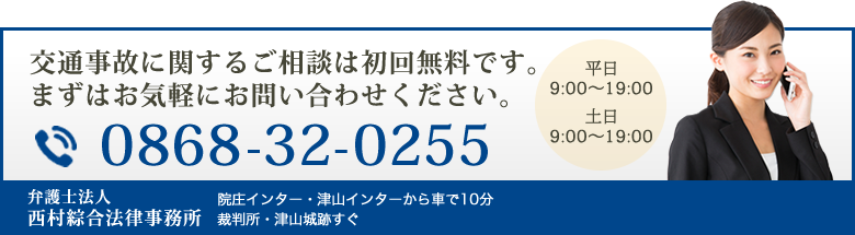 交通事故に関するご相談は初回無料です。まずはお気軽にお問い合わせください。 0868-32-0255 平日9:00～19:00 土日9:00～18:00 弁護士法人西村綜合法律事務所 院庄インター・津山インターから車で10分裁判所・津山城跡すぐ